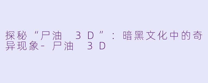 探秘“尸油 3D”:暗黑文化中的奇异现象-尸油 3D