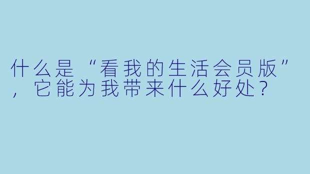什么是“看我的生活会员版”,它能为我带来什么好处?
