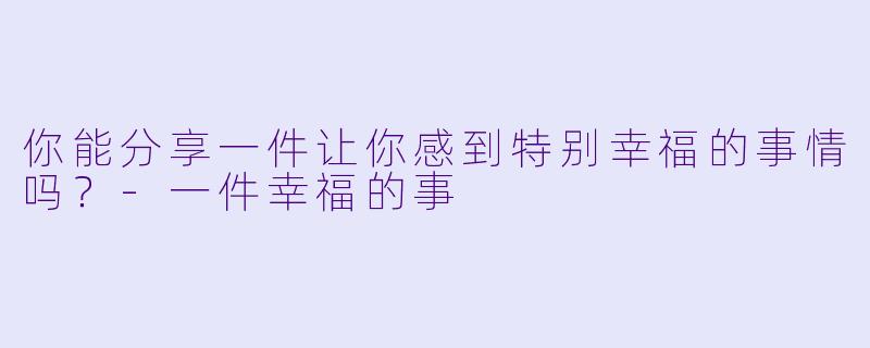你能分享一件让你感到特别幸福的事情吗？