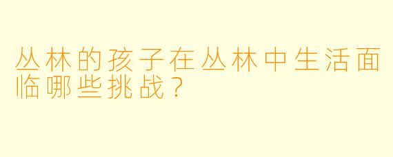 丛林的孩子在丛林中生活面临哪些挑战？