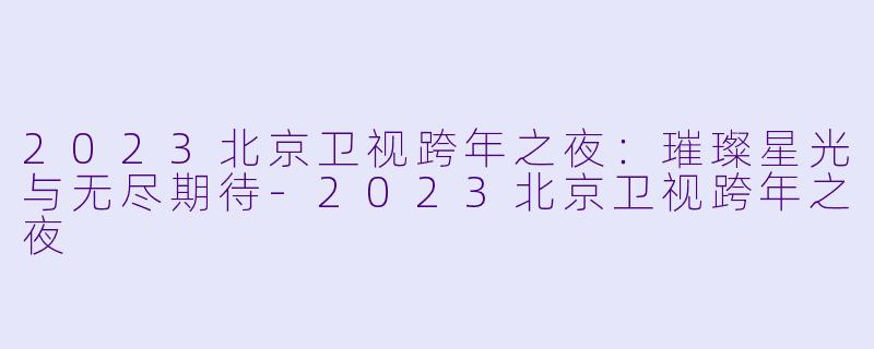 2023北京卫视跨年之夜:璀璨星光与无尽期待
