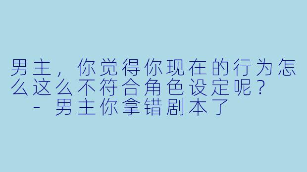男主，你觉得你现在的行为怎么这么不符合角色设定呢？  