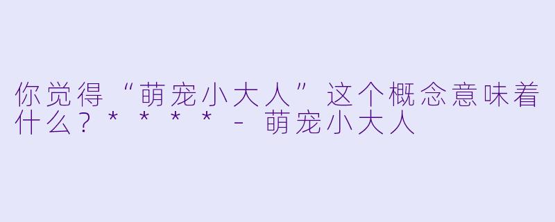 你觉得“萌宠小大人”这个概念意味着什么?****