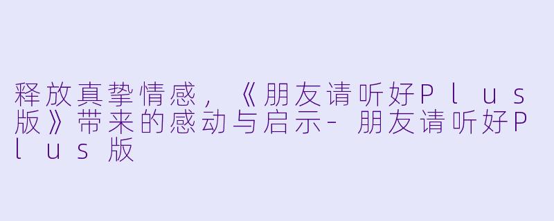释放真挚情感,《朋友请听好Plus版》带来的感动与启示