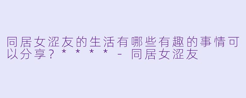 同居女涩友的生活有哪些有趣的事情可以分享?****