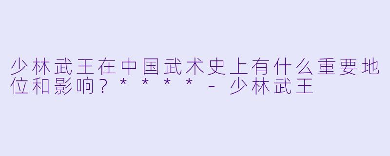少林武王在中国武术史上有什么重要地位和影响?****
