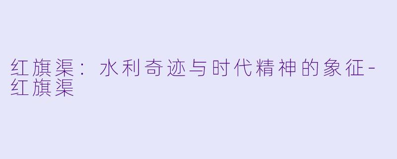 红旗渠:水利奇迹与时代精神的象征