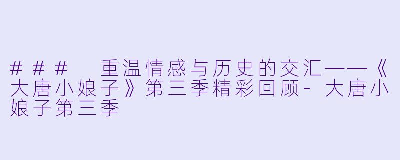### 重温情感与历史的交汇——《大唐小娘子》第三季精彩回顾-大唐小娘子第三季