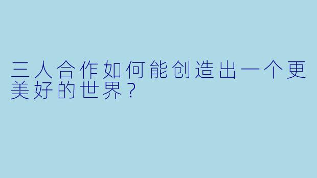 三人合作如何能创造出一个更美好的世界？
