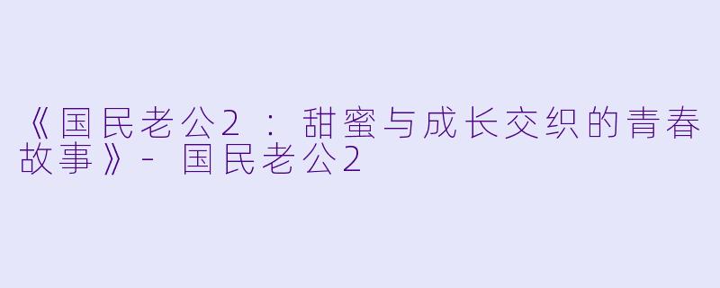 《国民老公2：甜蜜与成长交织的青春故事》-国民老公2
