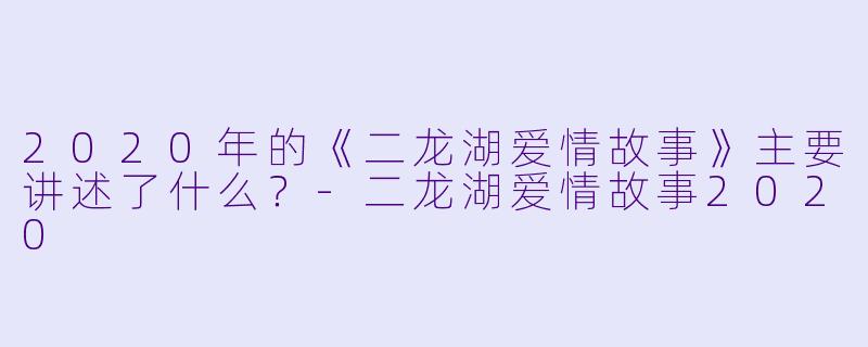 2020年的《二龙湖爱情故事》主要讲述了什么?