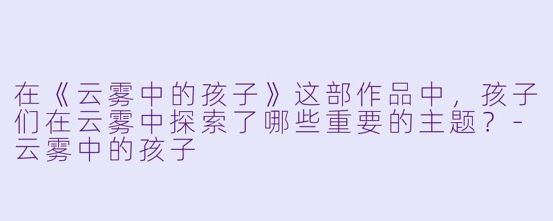 在《云雾中的孩子》这部作品中，孩子们在云雾中探索了哪些重要的主题？