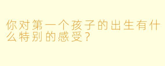 你对第一个孩子的出生有什么特别的感受？