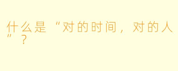 什么是“对的时间，对的人”？