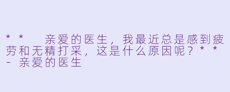** 亲爱的医生,我最近总是感到疲劳和无精打采,这是什么原因呢?**