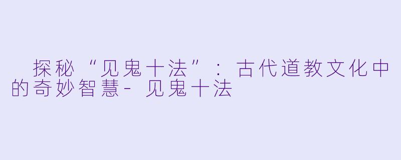  探秘“见鬼十法”：古代道教文化中的奇妙智慧-见鬼十法