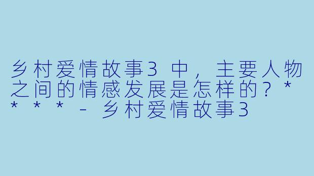 乡村爱情故事3中,主要人物之间的情感发展是怎样的?****