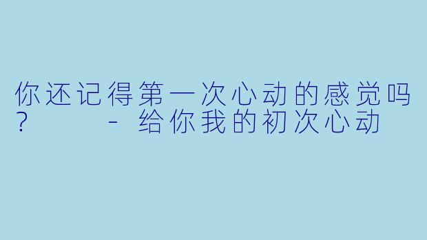 你还记得第一次心动的感觉吗？  