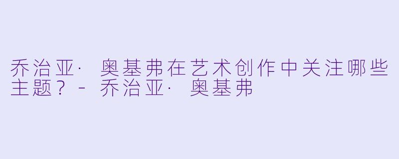 乔治亚·奥基弗在艺术创作中关注哪些主题?