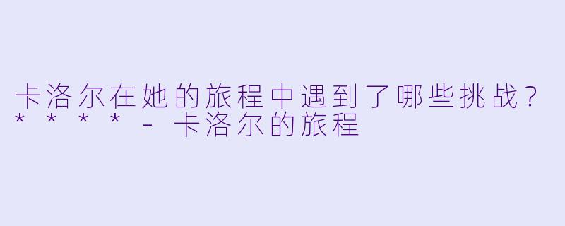 卡洛尔在她的旅程中遇到了哪些挑战?****