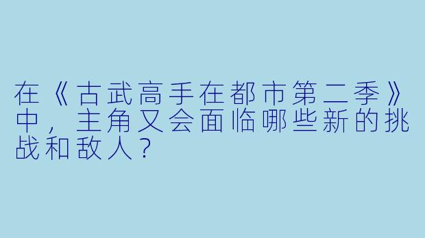 在《古武高手在都市第二季》中,主角又会面临哪些新的挑战和敌人?