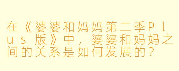在《婆婆和妈妈第二季Plus版》中,婆婆和妈妈之间的关系是如何发展的?