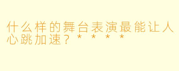 什么样的舞台表演最能让人心跳加速？****