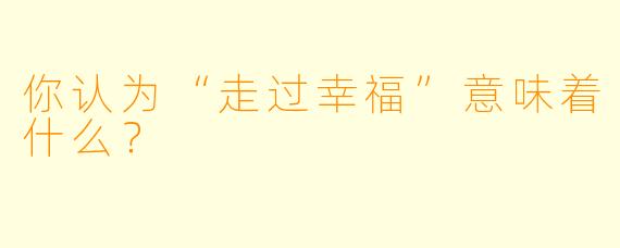 你认为“走过幸福”意味着什么？