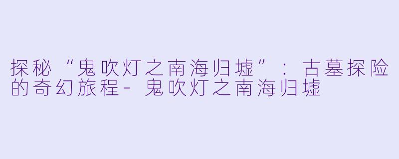 探秘“鬼吹灯之南海归墟”：古墓探险的奇幻旅程-鬼吹灯之南海归墟