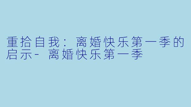 重拾自我:离婚快乐第一季的启示-离婚快乐第一季