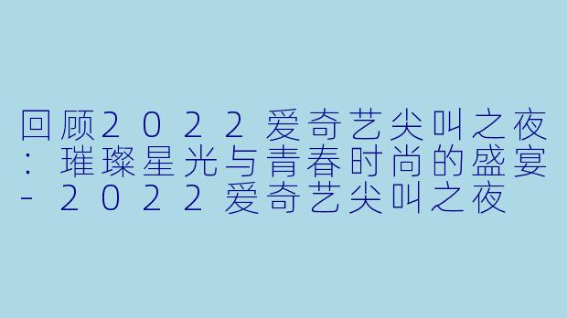 回顾2022爱奇艺尖叫之夜:璀璨星光与青春时尚的盛宴-2022爱奇艺尖叫之夜