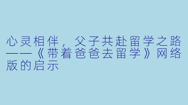 心灵相伴,父子共赴留学之路——《带着爸爸去留学》网络版的启示