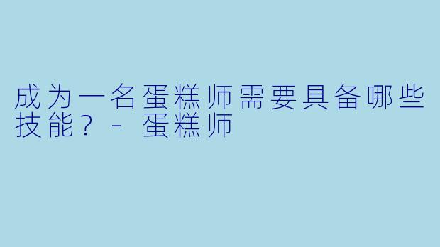 成为一名蛋糕师需要具备哪些技能？