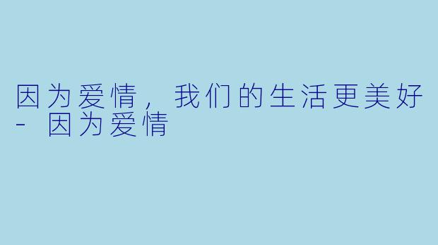 因为爱情,我们的生活更美好-因为爱情