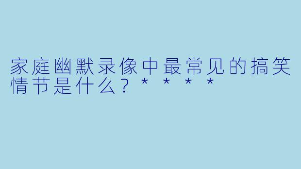 家庭幽默录像中最常见的搞笑情节是什么？****