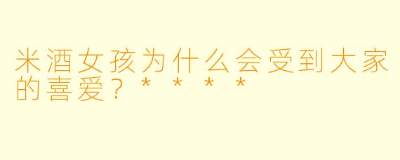 米酒女孩为什么会受到大家的喜爱？****