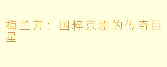 梅兰芳:国粹京剧的传奇巨星