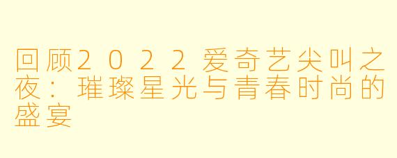 回顾2022爱奇艺尖叫之夜:璀璨星光与青春时尚的盛宴