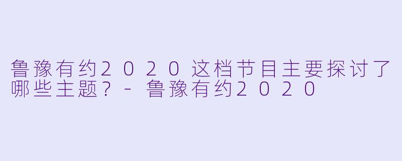 鲁豫有约2020这档节目主要探讨了哪些主题？