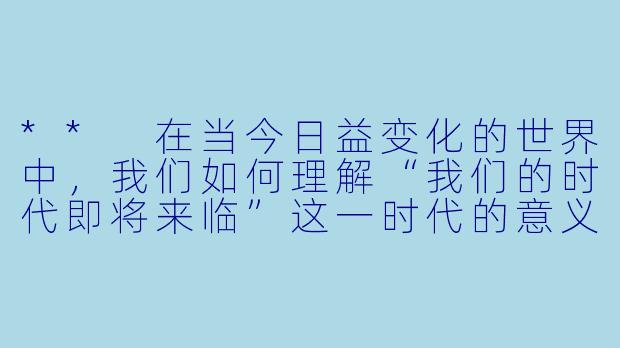 ** 在当今日益变化的世界中,我们如何理解“我们的时代即将来临”这一时代的意义?**