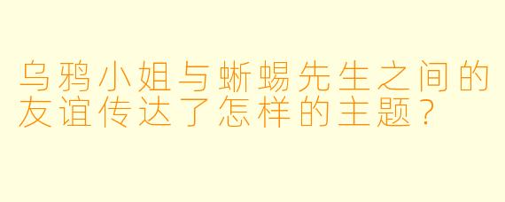 乌鸦小姐与蜥蜴先生之间的友谊传达了怎样的主题？
