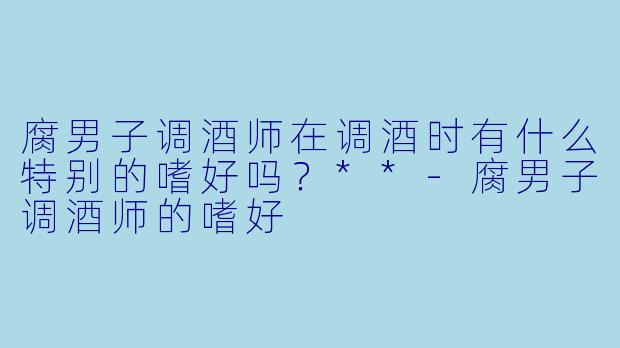 腐男子调酒师在调酒时有什么特别的嗜好吗?**