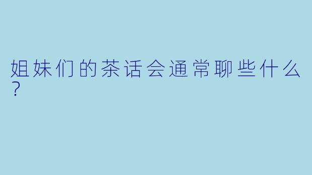 姐妹们的茶话会通常聊些什么？