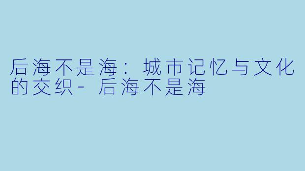 后海不是海:城市记忆与文化的交织