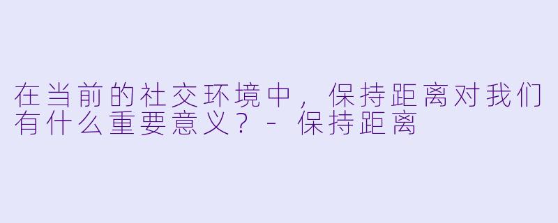 在当前的社交环境中，保持距离对我们有什么重要意义？