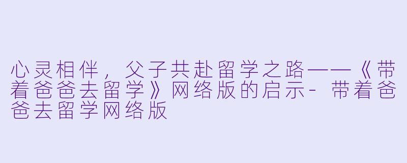 心灵相伴，父子共赴留学之路——《带着爸爸去留学》网络版的启示-带着爸爸去留学网络版