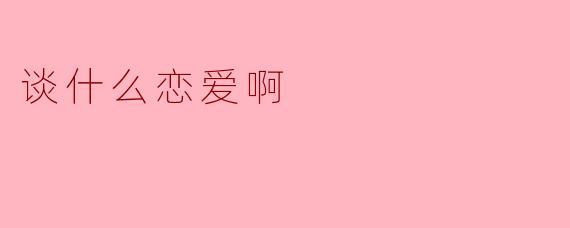 谈什么恋爱啊，还是先把事业搞好吧！  