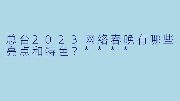 总台2023网络春晚有哪些亮点和特色?****