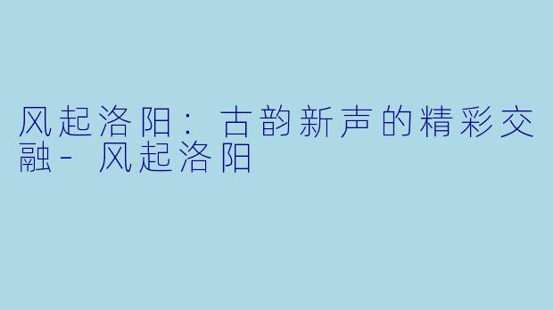 风起洛阳：古韵新声的精彩交融-风起洛阳