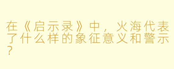 在《启示录》中，火海代表了什么样的象征意义和警示？